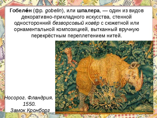 Гобеле́н (фр. gobelin ), или шпалера , — один из видов декоративно-прикладного искусства, стенной односторонний безворсовый ковёр с сюжетной или орнаментальной композицией, вытканный вручную перекрёстным переплетением нитей. Носорог. Фландрия. 1550.  Замок Кронборг 