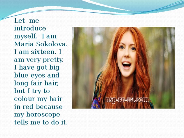 Let me introduce myself. I am Maria Sokolova. I am sixteen. I am very pretty. I have got big blue eyes and long fair hair, but I try to colour my hair in red because my horoscope tells me to do it. 