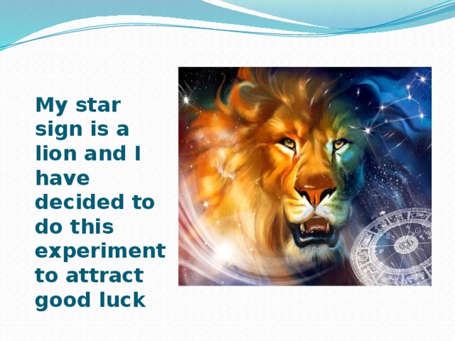 My star sign is a lion and I have decided to do this experiment to attract good luck 