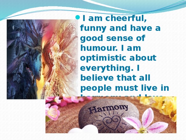 I am cheerful, funny and have a good sense of humour. I am optimistic about everything. I believe that all people must live in harmony and love each other. 