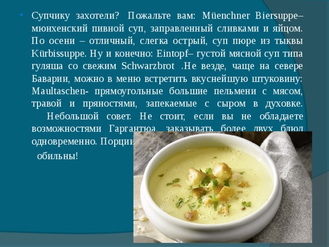Супчику захотели?  Пожальте вам: Müenchner Biersuppe– мюнхенский пивной суп, заправленный сливками и яйцом. По осени – отличный, слегка острый, суп пюре из тыквы Kürbissuppe. Ну и конечно: Eintopf– густой мясной суп типа гуляша со свежим Schwarzbrot  .Не везде, чаще на севере Баварии, можно в меню встретить вкуснейшую штуковину: Maultaschen- прямоугольные большие пельмени с мясом, травой и пряностями, запекаемые с сыром в духовке.      Небольшой совет. Не стоит, если вы не обладаете возможностями Гаргантюа, заказывать более двух блюд одновременно. Порции в Баварии весьма и весьма  обильны! 
