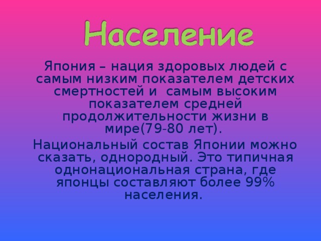   Япония – нация здоровых людей с самым низким показателем детских смертностей и самым высоким показателем средней продолжительности жизни в мире(79-80 лет).  Национальный состав Японии можно сказать, однородный. Это типичная однонациональная страна, где японцы составляют более 99% населения. 