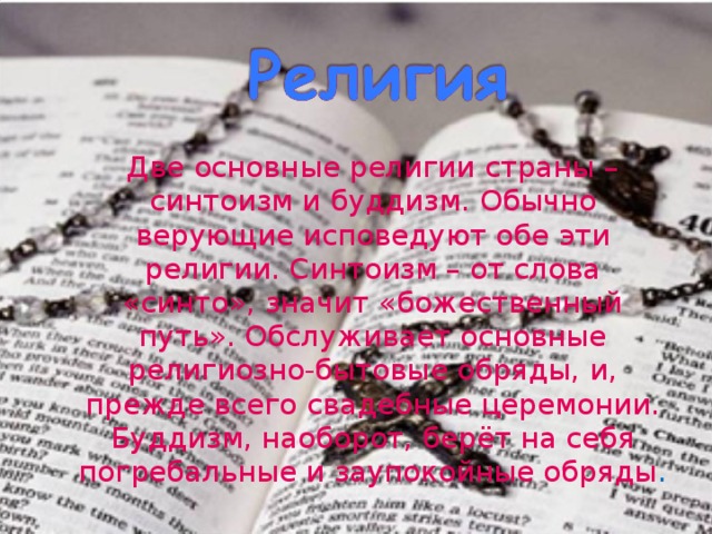   Две основные религии страны – синтоизм и буддизм. Обычно верующие исповедуют обе эти религии. Синтоизм – от слова «синто», значит «божественный путь». Обслуживает основные религиозно-бытовые обряды, и, прежде всего свадебные церемонии. Буддизм, наоборот, берёт на себя погребальные и заупокойные обряды . 