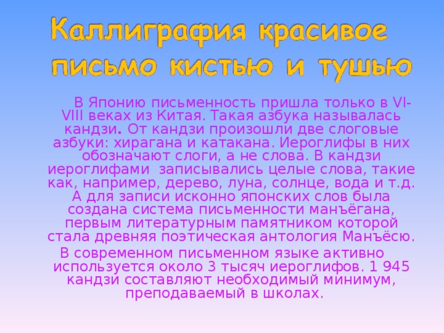   В Японию письменность пришла только в VI - VIII веках из Китая. Такая азбука называлась кандзи . От кандзи произошли две слоговые азбуки: хирагана и катакана. Иероглифы в них обозначают слоги, а не слова. В кандзи иероглифами записывались целые слова, такие как, например, дерево, луна, солнце, вода и т.д. А для записи исконно японских слов была создана система письменности манъёгана, первым литературным памятником которой стала древняя поэтическая антология Манъёсю. В современном письменном языке активно используется около 3 тысяч иероглифов. 1 945 кандзи составляют необходимый минимум, преподаваемый в школах. 