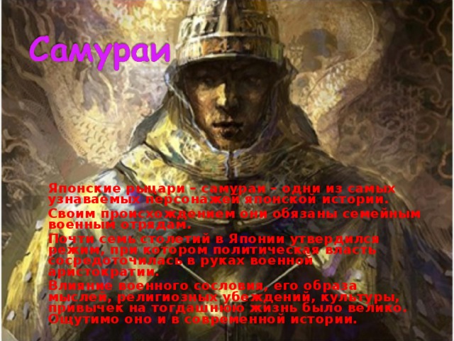   Японские рыцари – самураи – одни из самых узнаваемых персонажей японской истории.   Своим происхождением они обязаны семейным военным отрядам.   Почти семь столетий в Японии утвердился режим, при котором политическая власть сосредоточилась в руках военной аристократии.   Влияние военного сословия, его образа мыслей, религиозных убеждений, культуры, привычек на тогдашнюю жизнь было велико. Ощутимо оно и в современной истории.  