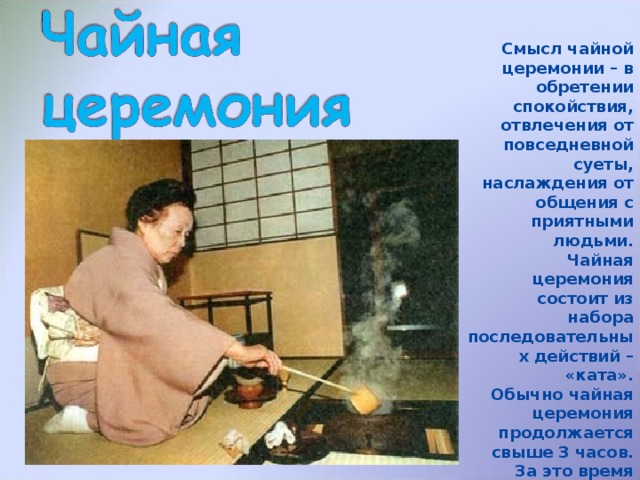 Смысл чайной церемонии – в обретении спокойствия, отвлечения от повседневной суеты, наслаждения от общения с приятными людьми. Чайная церемония состоит из набора последовательных действий – «ката». Обычно чайная церемония продолжается свыше 3 часов. За это время подается 2 вида чая: жидкий и густой, а так же разнообразная еда. 