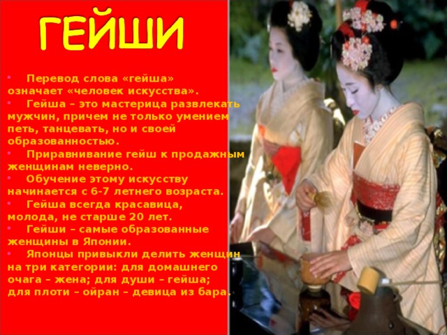 Перевод слова «гейша» означает «человек искусства». Гейша – это мастерица развлекать мужчин, причем не только умением петь, танцевать, но и своей образованностью. Приравнивание гейш к продажным женщинам неверно. Обучение этому искусству начинается с 6-7 летнего возраста. Гейша всегда красавица, молода, не старше 20 лет. Гейши – самые образованные женщины в Японии. Японцы привыкли делить женщин на три категории: для домашнего очага – жена; для души – гейша; для плоти – ойран – девица из бара.  