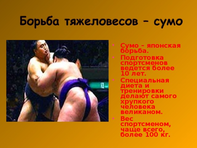 Сумо – японская борьба. Подготовка спортсменов ведется более 10 лет. Специальная диета и тренировки делают самого хрупкого человека великаном. Вес спортсменом, чаще всего, более 100 кг.  