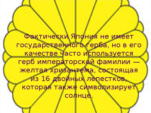   Фактически Япония не имеет государственного герба, но в его качестве часто используется герб императорской фамилии — желтая хризантема, состоящая из 16 двойных лепестков, которая также символизирует солнце. 