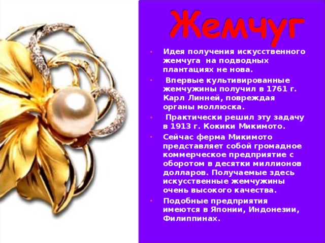 Идея получения искусственного жемчуга на подводных плантациях не нова.  Впервые культивированные жемчужины получил в 1761 г. Карл Линней, повреждая органы моллюска.  Практически решил эту задачу в 1913 г. Кокики Микимото. Сейчас ферма Микимото представляет собой громадное коммерческое предприятие с оборотом в десятки миллионов долларов. Получаемые здесь искусственные жемчужины очень высокого качества. Подобные предприятия имеются в Японии, Индонезии, Филиппинах.  