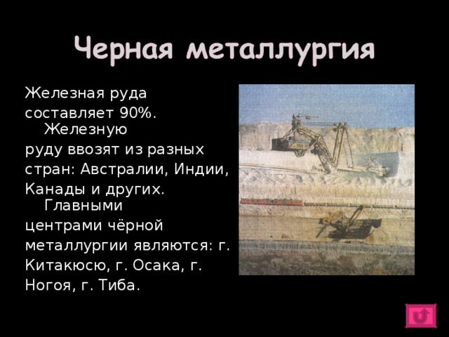Железная руда составляет 90%. Железную руду ввозят из разных стран: Австралии, Индии, Канады и других. Главными центрами чёрной металлургии являются: г. Китакюсю, г. Осака, г. Ногоя, г. Тиба. 