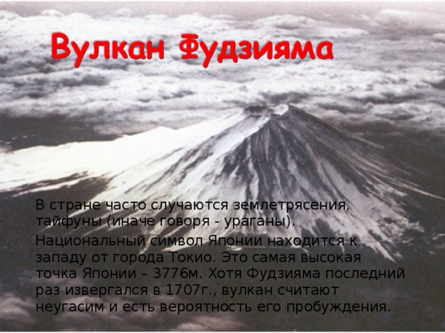   В стране часто случаются землетрясения, тайфуны (иначе говоря - ураганы).    Национальный символ Японии находится к западу от города Токио. Это самая высокая точка Японии – 3776м. Хотя Фудзияма последний раз извергался в 1707г., вулкан считают неугасим и есть вероятность его пробуждения. 