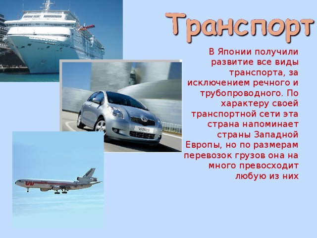   В Японии получили развитие все виды транспорта, за исключением речного и трубопроводного. По характеру своей транспортной сети эта страна напоминает страны Западной Европы, но по размерам перевозок грузов она на много превосходит любую из них 
