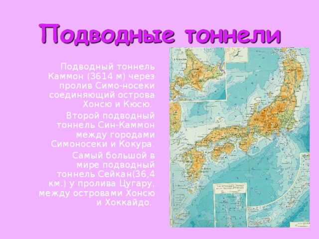    Подводный тоннель Каммон (3614 м) через пролив Симо-носеки соединяющий острова Хонсю и Кюсю.    Второй подводный тоннель Син-Каммон между городами Симоносеки и Кокура.    Самый большой в мире подводный тоннель Сейкан(36,4 км.) у пролива Цугару, между островами Хонсю и Хоккайдо. 