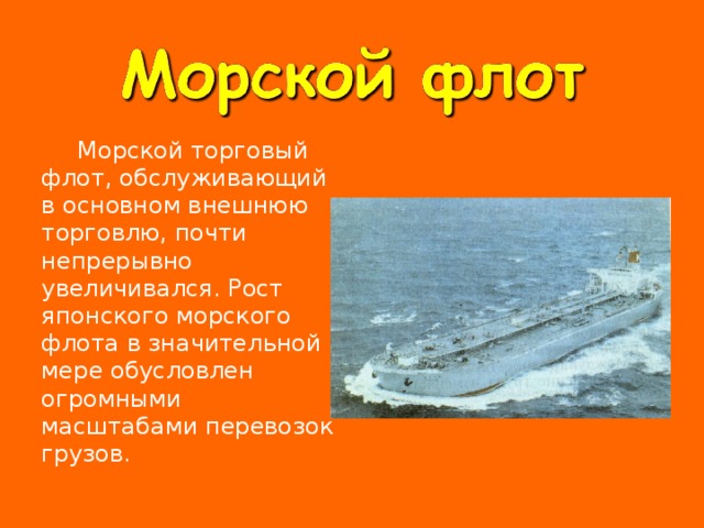   Морской торговый флот, обслуживающий в основном внешнюю торговлю, почти непрерывно увеличивался. Рост японского морского флота в значительной мере обусловлен огромными масштабами перевозок грузов. 