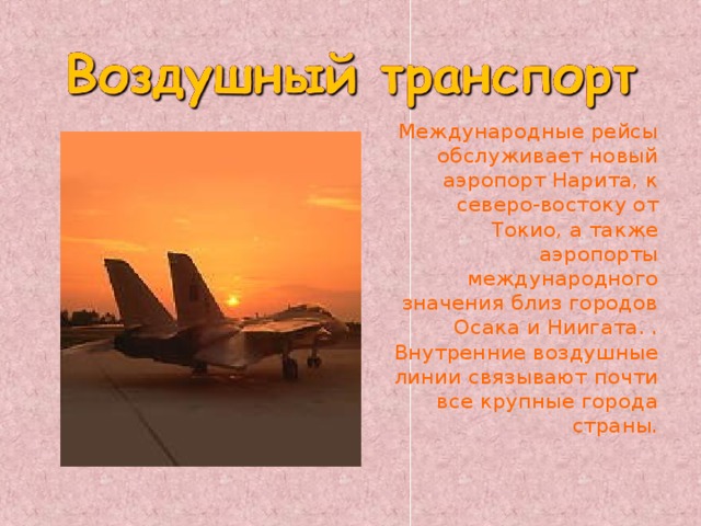   Международные рейсы обслуживает новый аэропорт Нарита, к северо-востоку от Токио, а также аэропорты международного значения близ городов Осака и Ниигата. . Внутренние воздушные линии связывают почти все крупные города страны. 