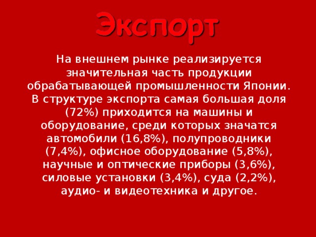   На внешнем рынке реализируется значительная часть продукции обрабатывающей промышленности Японии. В структуре экспорта самая большая доля (72%) приходится на машины и оборудование, среди которых значатся автомобили (16,8%), полупроводники (7,4%), офисное оборудование (5,8%), научные и оптические приборы (3,6%), силовые установки (3,4%), суда (2,2%), аудио- и видеотехника и другое. 