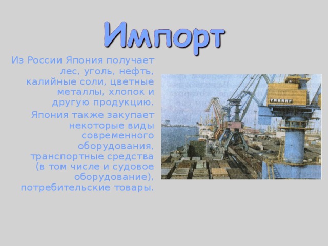  Из России Япония получает лес, уголь, нефть, калийные соли, цветные металлы, хлопок и другую продукцию.  Япония также закупает некоторые виды современного оборудования, транспортные средства (в том числе и судовое оборудование), потребительские товары. 