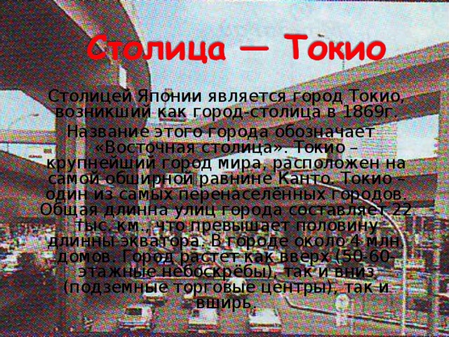   Столицей Японии является город Токио, возникший как город-столица в 1869г.  Название этого города обозначает «Восточная столица». Токио – крупнейший город мира, расположен на самой обширной равнине Канто. Токио – один из самых перенаселённых городов. Общая длинна улиц города составляет 22 тыс. км., что превышает половину длинны экватора. В городе около 4 млн. домов. Город растет как вверх (50-60-этажные небоскрёбы), так и вниз (подземные торговые центры), так и вширь. 