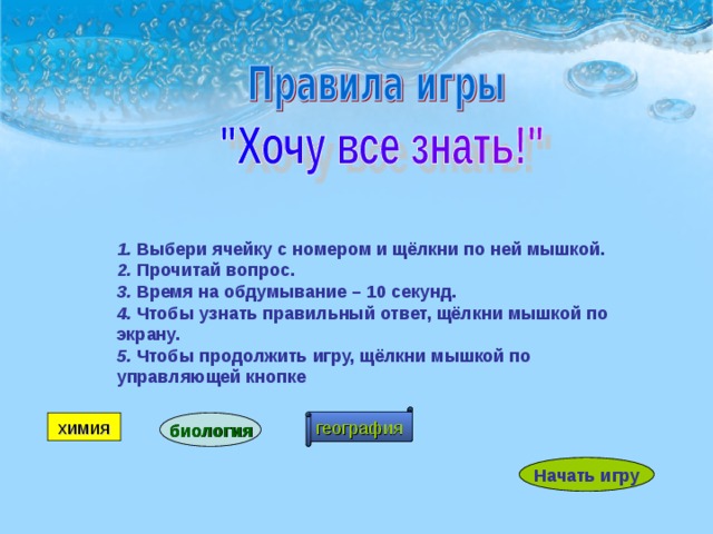 1. Выбери ячейку с номером и щёлкни по ней мышкой. 2. Прочитай вопрос. 3. Время на обдумывание – 10 секунд. 4. Чтобы узнать правильный ответ, щёлкни мышкой по экрану. 5. Чтобы продолжить игру, щёлкни мышкой по управляющей кнопке география химия биология Начать игру 