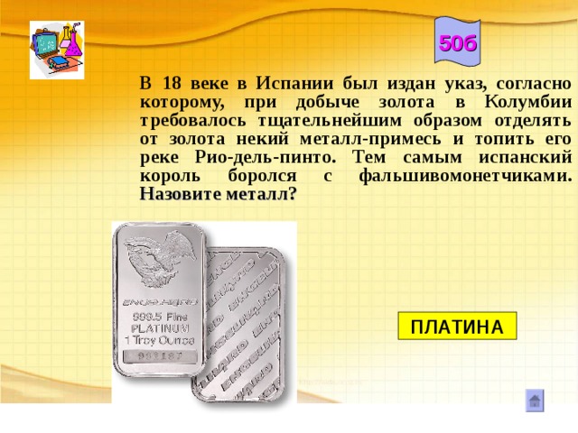 50б В 18 веке в Испании был издан указ, согласно которому, при добыче золота в Колумбии требовалось тщательнейшим образом отделять от золота некий металл-примесь и топить его реке Рио-дель-пинто. Тем самым испанский король боролся с фальшивомонетчиками. Назовите металл?       ПЛАТИНА 