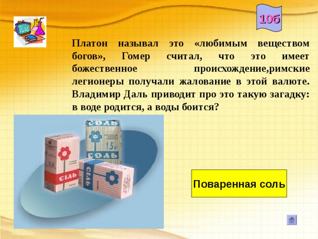 10б Платон называл это «любимым веществом богов», Гомер считал, что это имеет божественное происхождение,римские легионеры получали жалование в этой валюте. Владимир Даль приводит про это такую загадку: в воде родится, а воды боится?     Поваренная соль 