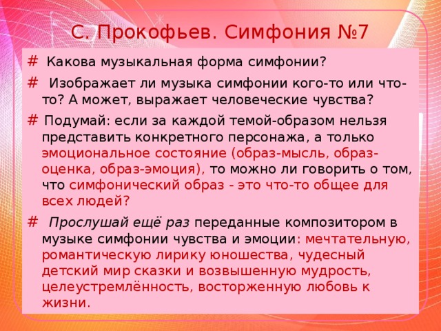 С. Прокофьев. Симфония №7 #  Какова музыкальная форма симфонии? # Изображает ли музыка симфонии кого-то или что-то? А может, выражает человеческие чувства? # Подумай: если за каждой темой-образом нельзя представить конкретного персонажа, а только эмоциональное состояние (образ-мысль, образ-оценка, образ-эмоция), то можно ли говорить о том, что симфонический образ - это что-то общее для всех людей? # Прослушай ещё раз переданные композитором в музыке симфонии чувства и эмоции : мечтательную, романтическую лирику юношества, чудесный детский мир сказки и возвышенную мудрость, целеустремлённость, восторженную любовь к жизни.