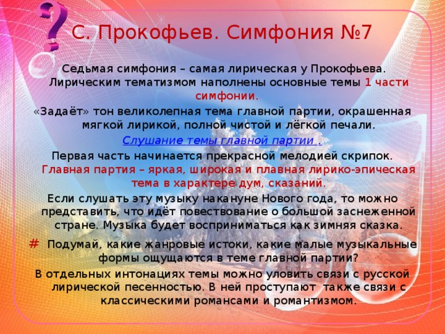 С. Прокофьев. Симфония №7  Седьмая симфония – самая лирическая у Прокофьева. Лирическим тематизмом наполнены основные темы 1 части симфонии. «Задаёт» тон великолепная тема главной партии, окрашенная мягкой лирикой, полной чистой и лёгкой печали. Слушание темы главной партии . Первая часть начинается прекрасной мелодией скрипок. Главная партия – яркая, широкая и плавная лирико-эпическая тема в характере дум, сказаний. Если слушать эту музыку накануне Нового года, то можно представить, что идёт повествование о большой заснеженной стране. Музыка будет восприниматься как зимняя сказка. #  Подумай, какие жанровые истоки, какие малые музыкальные формы ощущаются в теме главной партии? В отдельных интонациях темы можно уловить связи с русской лирической песенностью. В ней проступают также связи с классическими романсами и романтизмом.