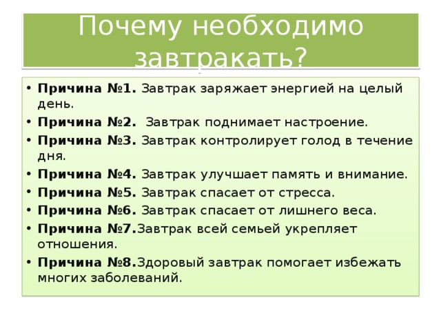 Почему необходимо завтракать? Причина №1. Завтрак заряжает энергией на целый день. Причина №2. Завтрак поднимает настроение. Причина №3. Завтрак контролирует голод в течение дня. Причина №4. Завтрак улучшает память и внимание. Причина №5. Завтрак спасает от стресса. Причина №6. Завтрак спасает от лишнего веса. Причина №7. Завтрак всей семьей укрепляет отношения. Причина №8. Здоровый завтрак помогает избежать многих заболеваний. 