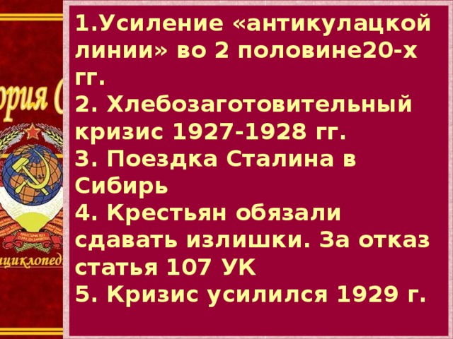 1.Усиление «антикулацкой линии» во 2 половине20-х гг. 2. Хлебозаготовительный кризис 1927-1928 гг. 3. Поездка Сталина в Сибирь 4. Крестьян обязали сдавать излишки. За отказ статья 107 УК 5. Кризис усилился 1929 г. 