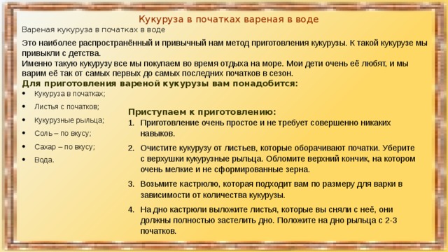 Кукуруза в початках вареная в воде Вареная кукуруза в початках в воде Это наиболее распространённый и привычный нам метод приготовления кукурузы. К такой кукурузе мы привыкли с детства. Именно такую кукурузу все мы покупаем во время отдыха на море. Мои дети очень её любят, и мы варим её так от самых первых до самых последних початков в сезон. Для приготовления вареной кукурузы вам понадобится: Кукуруза в початках; Листья с початков; Кукурузные рыльца; Соль – по вкусу; Сахар – по вкусу; Вода. Приступаем к приготовлению: Приготовление очень простое и не требует совершенно никаких навыков. Очистите кукурузу от листьев, которые оборачивают початки. Уберите с верхушки кукурузные рыльца. Обломите верхний кончик, на котором очень мелкие и не сформированные зерна. Возьмите кастрюлю, которая подходит вам по размеру для варки в зависимости от количества кукурузы. На дно кастрюли выложите листья, которые вы сняли с неё, они должны полностью застелить дно. Положите на дно рыльца с 2-3 початков. 