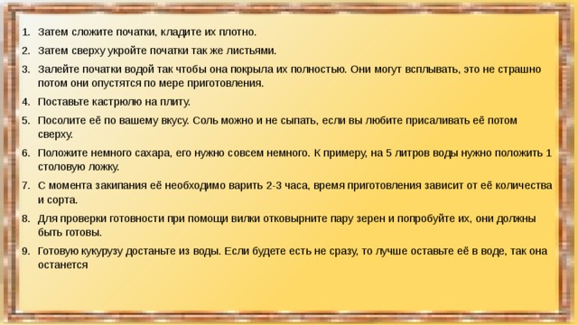 Затем сложите початки, кладите их плотно. Затем сверху укройте початки так же листьями. Залейте початки водой так чтобы она покрыла их полностью. Они могут всплывать, это не страшно потом они опустятся по мере приготовления. Поставьте кастрюлю на плиту. Посолите её по вашему вкусу. Соль можно и не сыпать, если вы любите присаливать её потом сверху. Положите немного сахара, его нужно совсем немного. К примеру, на 5 литров воды нужно положить 1 столовую ложку. С момента закипания её необходимо варить 2-3 часа, время приготовления зависит от её количества и сорта. Для проверки готовности при помощи вилки отковырните пару зерен и попробуйте их, они должны быть готовы. Готовую кукурузу достаньте из воды. Если будете есть не сразу, то лучше оставьте её в воде, так она останется 