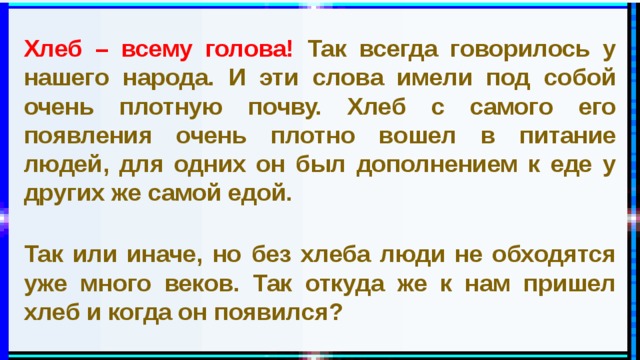 Хлеб – всему голова! Так всегда говорилось у нашего народа. И эти слова имели под собой очень плотную почву. Хлеб с самого его появления очень плотно вошел в питание людей, для одних он был дополнением к еде у других же самой едой.   Так или иначе, но без хлеба люди не обходятся уже много веков. Так откуда же к нам пришел хлеб и когда он появился? 