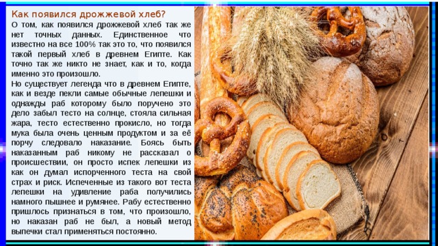 Как появился дрожжевой хлеб? О том, как появился дрожжевой хлеб так же нет точных данных. Единственное что известно на все 100% так это то, что появился такой первый хлеб в древнем Египте. Как точно так же никто не знает, как и то, когда именно это произошло. Но существует легенда что в древнем Египте, как и везде пекли самые обычные лепешки и однажды раб которому было поручено это дело забыл тесто на солнце, стояла сильная жара, тесто естественно прокисло, но тогда мука была очень ценным продуктом и за её порчу следовало наказание. Боясь быть наказанным раб никому не рассказал о происшествии, он просто испек лепешки из как он думал испорченного теста на свой страх и риск. Испеченные из такого вот теста лепешки на удивление раба получились намного пышнее и румянее. Рабу естественно пришлось признаться в том, что произошло, но наказан раб не был, а новый метод выпечки стал применяться постоянно. 