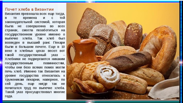 Почет хлеба в Византии Византия превзошла всех еще тогда, в те времена и с той законодательной системой, которая была не совершенна во всех странах, смогла позаботиться на государственном уровне именно о выпечке хлеба. Так хлеб был возведен в высший ранг. Пекари были в большом почете. Еще в 10 веке в хлебных цехах весел вот такой государственный указ – Хлебники не подвергаются никаким государственным повинностям, чтобы они безо всяких помех могли печь хлеб. Именно так Византия на уровне государства относилась к труженикам пекарни, наверное, по сей день, еще нигде так не почитался труд по выпечке хлеба. Такой указ просуществовал многие года. 