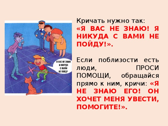 Кричать нужно так: «Я ВАС НЕ ЗНАЮ! Я НИКУДА С ВАМИ НЕ ПОЙДУ!». Если поблизости есть люди, ПРОСИ ПОМОЩИ, обращайся прямо к ним, кричи: «Я НЕ ЗНАЮ ЕГО! ОН ХОЧЕТ МЕНЯ УВЕСТИ, ПОМОГИТЕ!». 