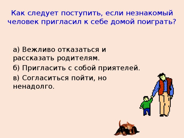 Как следует поступить, если незнакомый человек пригласил к себе домой поиграть? а) Вежливо отказаться и рассказать родителям. б) Пригласить с собой приятелей. в) Согласиться пойти, но ненадолго.  