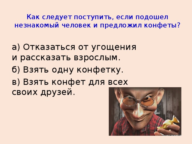 Как следует поступить, если подошел незнакомый человек и предложил конфеты? а) Отказаться от угощения и рассказать взрослым. б) Взять одну конфетку. в) Взять конфет для всех своих друзей.  