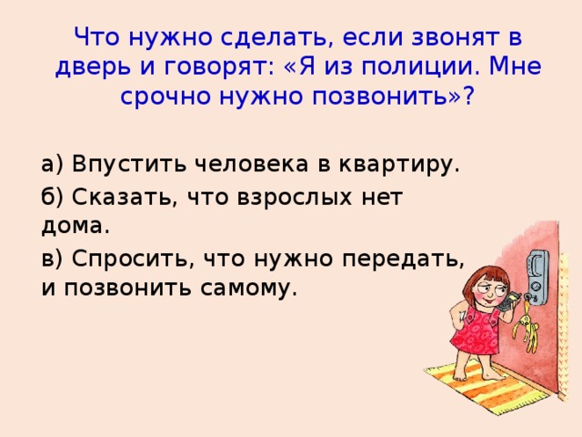 Что нужно сделать, если звонят в дверь и говорят: «Я из полиции. Мне срочно нужно позвонить»? а) Впустить человека в квартиру. б) Сказать, что взрослых нет дома. в) Спросить, что нужно передать, и позвонить самому.  