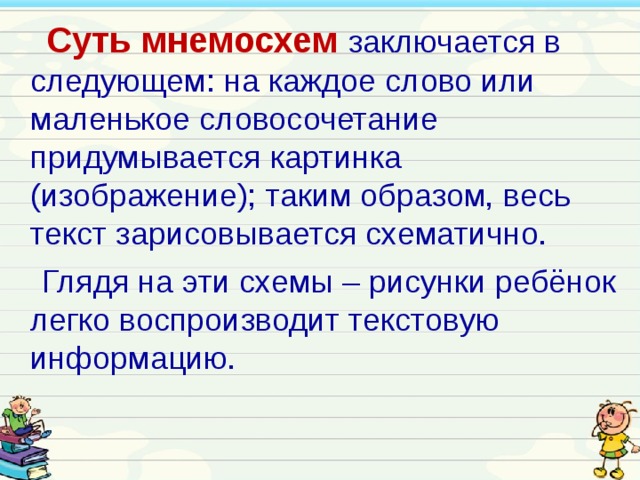  Суть мнемосхем  заключается в следующем: на каждое слово или маленькое словосочетание придумывается картинка (изображение); таким образом, весь текст зарисовывается схематично.  Глядя на эти схемы – рисунки ребёнок легко воспроизводит текстовую информацию. 