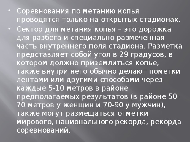 Соревнования по метанию копья проводятся только на открытых стадионах. Сектор для метания копья – это дорожка для разбега и специально размеченная часть внутреннего поля стадиона. Разметка представляет собой угол в 29 градусов, в котором должно приземлиться копье, также внутри него обычно делают пометки лентами или другими способами через каждые 5-10 метров в районе предполагаемых результатов (в районе 50-70 метров у женщин и 70-90 у мужчин), также могут размещаться отметки мирового, национального рекорда, рекорда соревнований.  