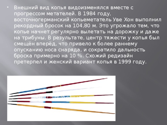 Внешний вид копья видоизменялся вместе с прогрессом метателей. В 1984 году, восточногерманский копьеметатель Уве Хон выполнил рекордный бросок на 104,80 м. Это угрожало тем, что копье начнет регулярно вылетать на дорожку и даже на трибуны. В результате, центр тяжести у копья был смещён вперёд, что привело к более раннему опусканию носа снаряда, и сократило дальность броска примерно на 10 %. Схожий редизайн претерпел и женский вариант копья в 1999 году.  