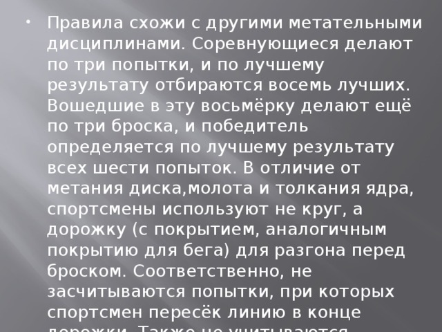 Правила схожи с другими метательными дисциплинами. Соревнующиеся делают по три попытки, и по лучшему результату отбираются восемь лучших. Вошедшие в эту восьмёрку делают ещё по три броска, и победитель определяется по лучшему результату всех шести попыток. В отличие от метания диска,молота и толкания ядра, спортсмены используют не круг, а дорожку (с покрытием, аналогичным покрытию для бега) для разгона перед броском. Соответственно, не засчитываются попытки, при которых спортсмен пересёк линию в конце дорожки. Также не учитываются попытки, в которых копьё вылетело за пределы отведённого сектора, или не воткнулось в землю, а упало плашмя.  