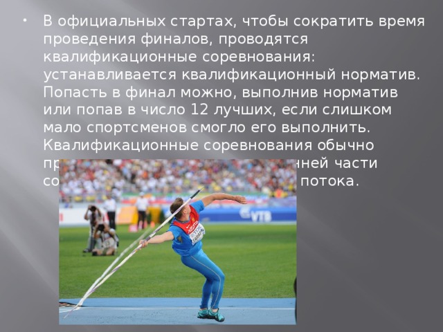 В официальных стартах, чтобы сократить время проведения финалов, проводятся квалификационные соревнования: устанавливается квалификационный норматив. Попасть в финал можно, выполнив норматив или попав в число 12 лучших, если слишком мало спортсменов смогло его выполнить. Квалификационные соревнования обычно проходят заранее, часто в утренней части соревнований, проходят они в 2 потока.   