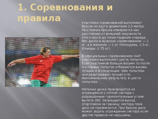 1. Соревнования и правила Участники соревнований выполняют бросок из круга диаметром 2,5 метра. Расстояние броска измеряется как расстояние от внешней окружности этого круга до точки падения снаряда. Вес диска в мужских соревнованиях — 2 кг, а в женских — 1 кг (Молодежь -1.5 кг, Юниоры -1.75 кг). В официальных соревнованиях IAAF участники выполняют шесть попыток. Если участников больше восьми то после 3-х первых попыток отбираются восемь лучших и в следующих трёх попытках они разыгрывают лучшего по максимальному результату в шести попытках. Метание диска производится из ограждённого сеткой сектора с разрешённым горизонтальным углом вылета 350. Запрещается выход спортсмена за границу сектора пока диск не приземлится. При броске диск может задеть ограждение сектора если другие правила не нарушены. 
