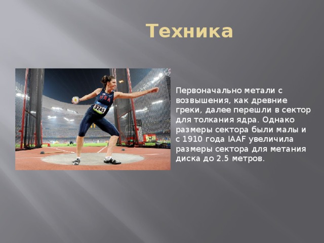  Техника Первоначально метали с возвышения, как древние греки, далее перешли в сектор для толкания ядра. Однако размеры сектора были малы и с 1910 года IAAF увеличила размеры сектора для метания диска до 2.5 метров. 