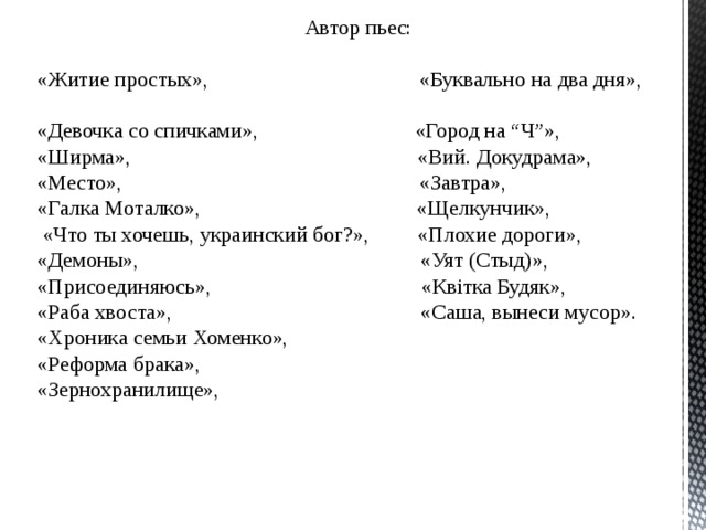 Автор пьес: «Житие простых», «Буквально на два дня», «Девочка со спичками», «Город на “Ч”», «Ширма», «Вий. Докудрама», «Место», «Завтра», «Галка Моталко», «Щелкунчик»,  «Что ты хочешь, украинский бог?», «Плохие дороги», «Демоны», «Уят (Cтыд)», «Присоединяюсь», «Квітка Будяк», «Раба хвоста», «Саша, вынеси мусор». «Хроника семьи Хоменко», «Реформа брака», «Зернохранилище», 