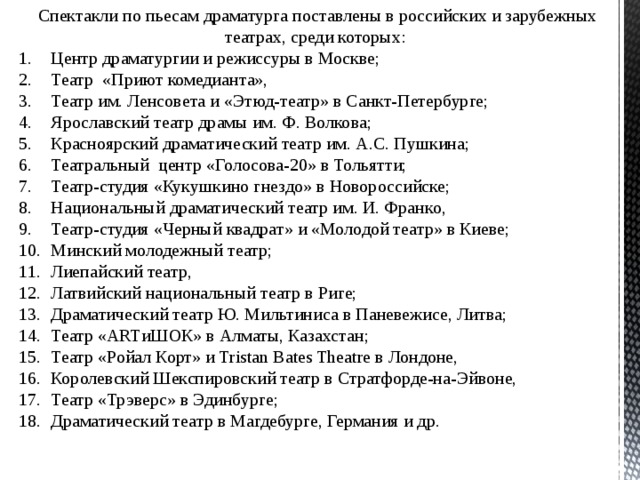 Спектакли по пьесам драматурга поставлены в российских и зарубежных театрах, среди которых: Центр драматургии и режиссуры в Москве; Театр «Приют комедианта», Театр им. Ленсовета и «Этюд-театр» в Санкт-Петербурге; Ярославский театр драмы им. Ф. Волкова; Красноярский драматический театр им. А.С. Пушкина; Театральный центр «Голосова-20» в Тольятти; Театр-студия «Кукушкино гнездо» в Новороссийске; Национальный драматический театр им. И. Франко, Театр-студия «Черный квадрат» и «Молодой театр» в Киеве; Минский молодежный театр; Лиепайский театр, Латвийский национальный театр в Риге; Драматический театр Ю. Мильтиниса в Паневежисе, Литва; Театр «ARTиШОК» в Алматы, Казахстан; Театр «Ройал Корт» и Tristan Bates Theatre в Лондоне, Королевский Шекспировский театр в Стратфорде-на-Эйвоне, Театр «Трэверс» в Эдинбурге; Драматический театр в Магдебурге, Германия и др. 