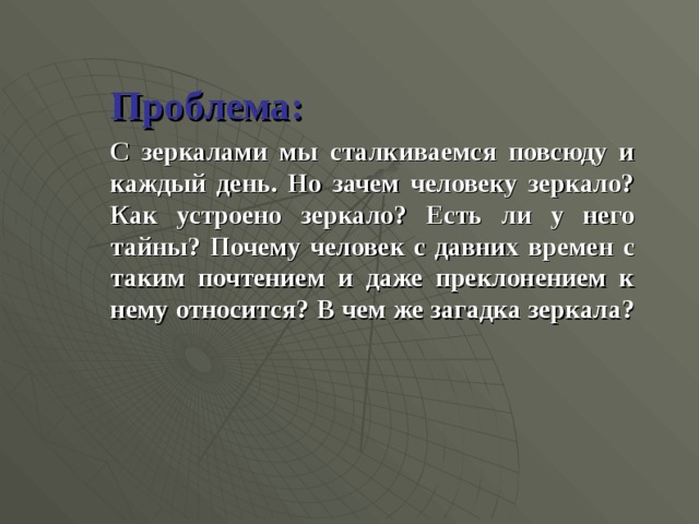   Проблема:   С зеркалами мы сталкиваемся повсюду и каждый день. Но зачем человеку зеркало? Как устроено зеркало? Есть ли у него тайны? Почему человек с давних времен с таким почтением и даже преклонением к нему относится? В чем же загадка зеркала?  