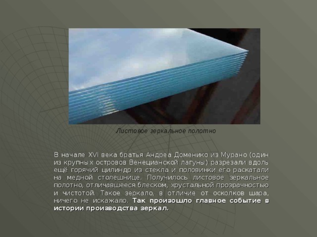 Листовое зеркальное полотно    В начале ХVI века братья Андреа Доменико из Мурано (один из крупных островов Венецианской лагуны) разрезали вдоль ещё горячий цилиндр из стекла и половинки его раскатали на медной столешнице. Получилось листовое зеркальное полотно, отличавшееся блеском, хрустальной прозрачностью и чистотой. Такое зеркало, в отличие от осколков шара, ничего не искажало. Так произошло главное событие в истории производства зеркал.  